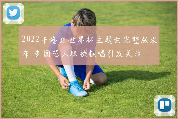 2022卡塔尔世界杯主题曲完整版发布 多国艺人联袂献唱引发关注