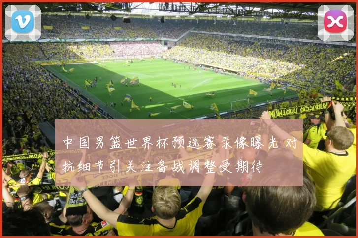 中国男篮世界杯预选赛录像曝光 对抗细节引关注备战调整受期待