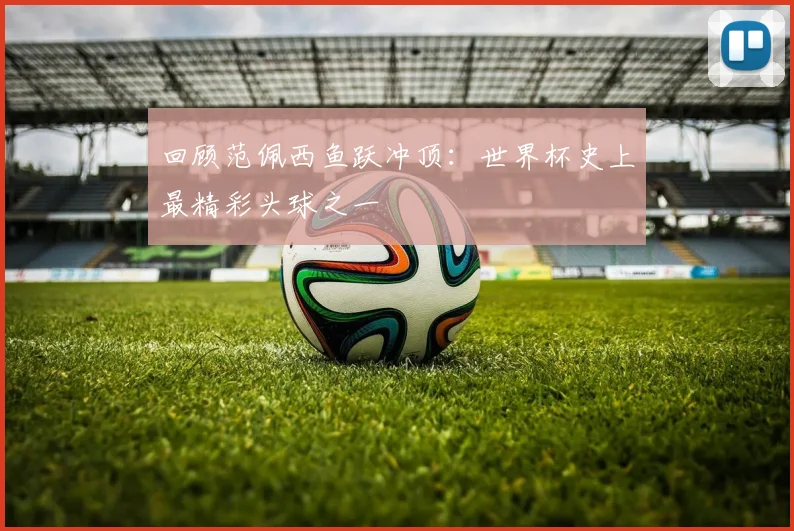 回顾范佩西鱼跃冲顶：世界杯史上最精彩头球之一