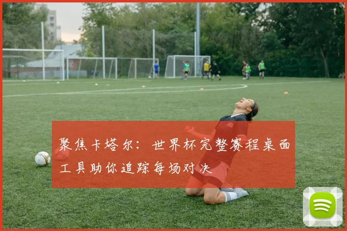 聚焦卡塔尔：世界杯完整赛程桌面工具助你追踪每场对决