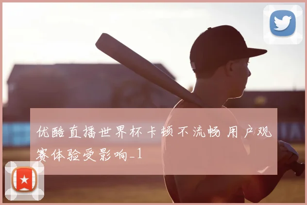优酷直播世界杯卡顿不流畅 用户观赛体验受影响_1