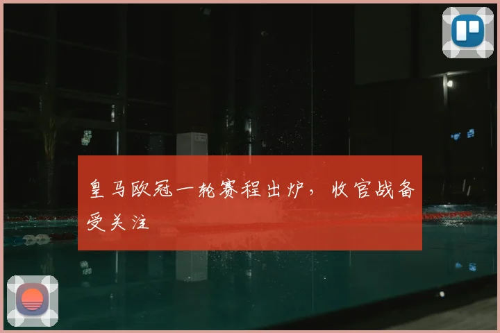 皇马欧冠一轮赛程出炉，收官战备受关注