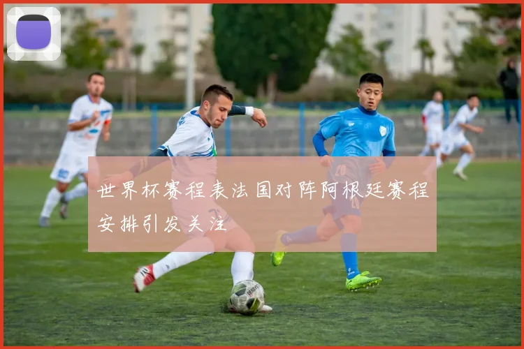 世界杯赛程表法国对阵阿根廷赛程安排引发关注