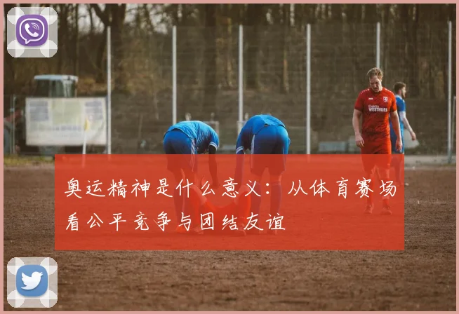 奥运精神是什么意义:从体育赛场看公平竞争与团结友谊