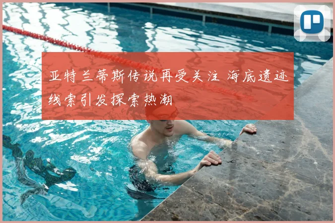亚特兰蒂斯传说再受关注 海底遗迹线索引发探索热潮