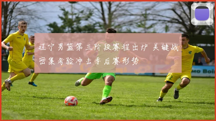 辽宁男篮第三阶段赛程出炉 关键战密集考验冲击季后赛形势