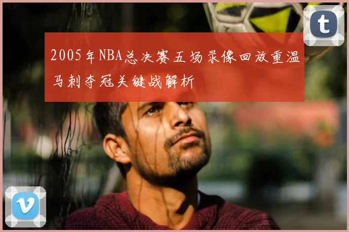 2005年NBA总决赛五场录像回放重温马刺夺冠关键战解析