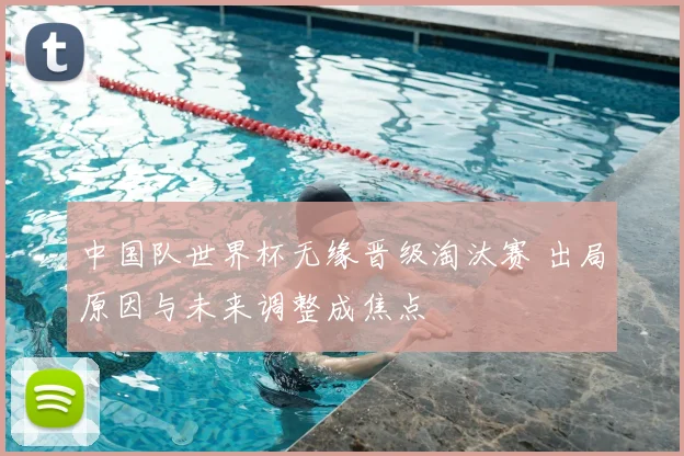 中国队世界杯无缘晋级淘汰赛 出局原因与未来调整成焦点