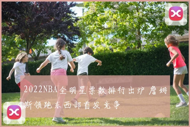 2022NBA全明星票数排行出炉 詹姆斯领跑东西部首发竞争