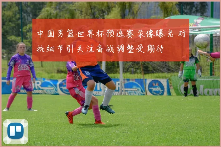 中国男篮世界杯预选赛录像曝光 对抗细节引关注备战调整受期待