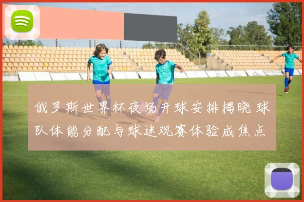 俄罗斯世界杯夜场开球安排揭晓 球队体能分配与球迷观赛体验成焦点