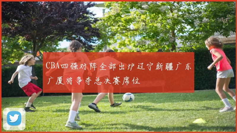 CBA四强对阵全部出炉辽宁新疆广东广厦将争夺总决赛席位