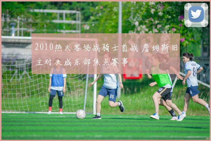 2010热火客场战骑士首战 詹姆斯旧主对决成东部焦点赛事