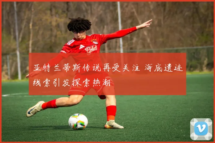 亚特兰蒂斯传说再受关注 海底遗迹线索引发探索热潮