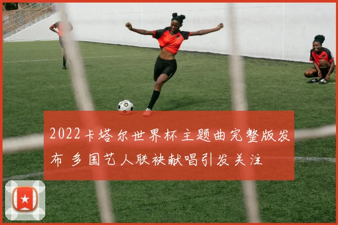 2022卡塔尔世界杯主题曲完整版发布 多国艺人联袂献唱引发关注