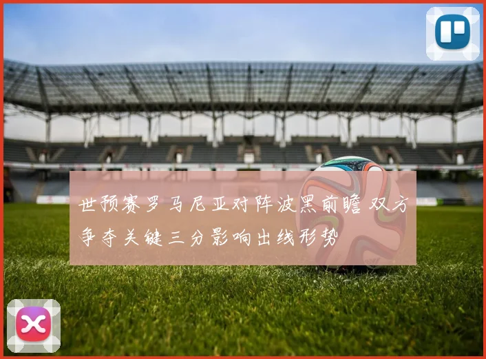 世预赛罗马尼亚对阵波黑前瞻 双方争夺关键三分影响出线形势