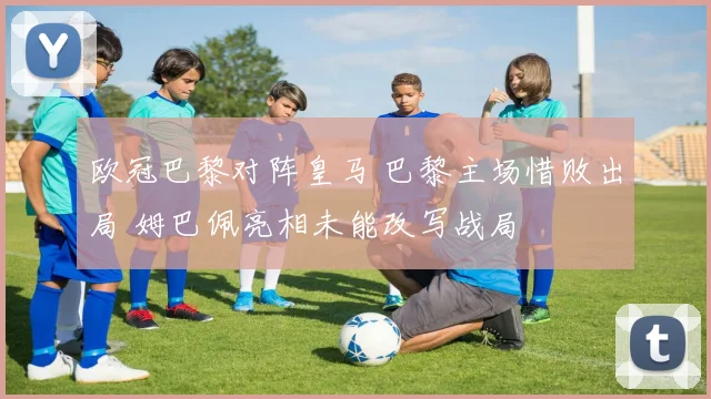 欧冠巴黎对阵皇马 巴黎主场惜败出局 姆巴佩亮相未能改写战局