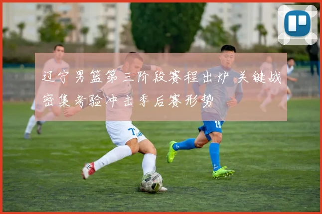 辽宁男篮第三阶段赛程出炉 关键战密集考验冲击季后赛形势