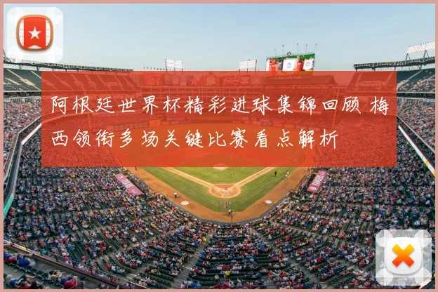 阿根廷世界杯精彩进球集锦回顾 梅西领衔多场关键比赛看点解析