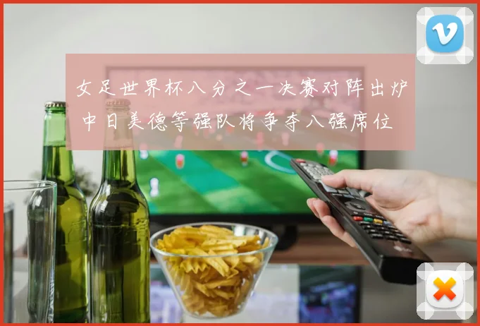 女足世界杯八分之一决赛对阵出炉 中日美德等强队将争夺八强席位