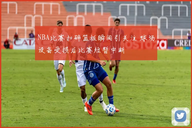 NBA比赛扣碎篮板瞬间引关注 球场设备受损后比赛短暂中断