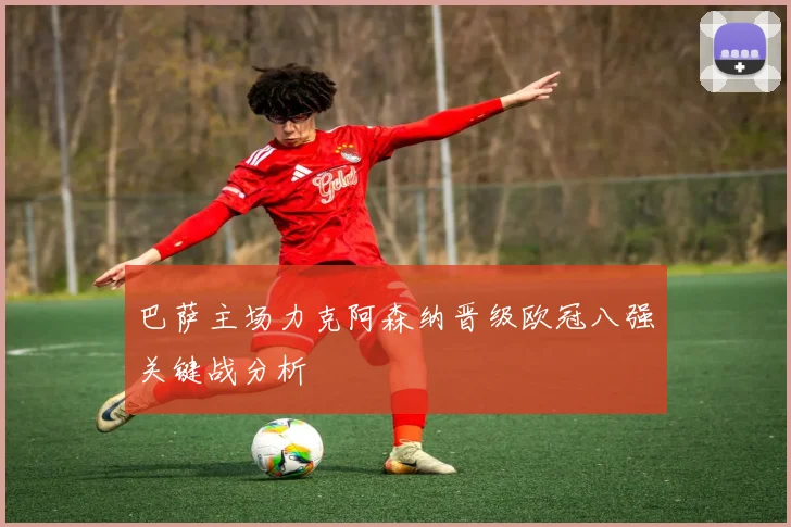 巴萨主场力克阿森纳晋级欧冠八强关键战分析