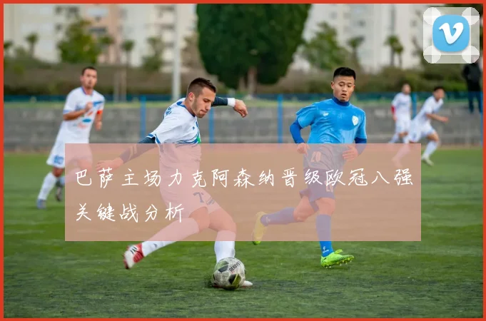 巴萨主场力克阿森纳晋级欧冠八强关键战分析