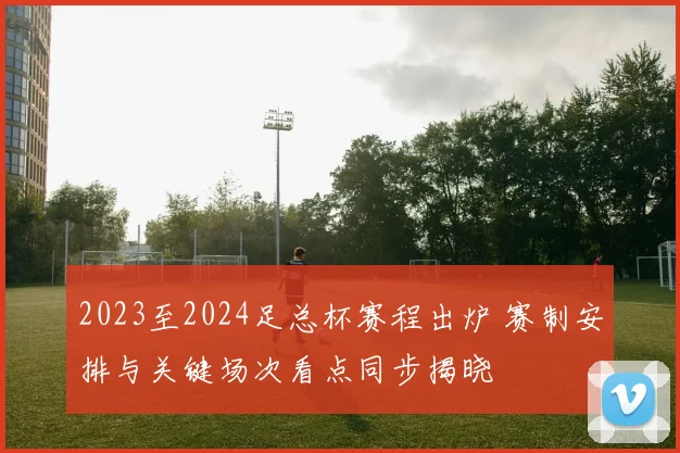 2023至2024足总杯赛程出炉 赛制安排与关键场次看点同步揭晓
