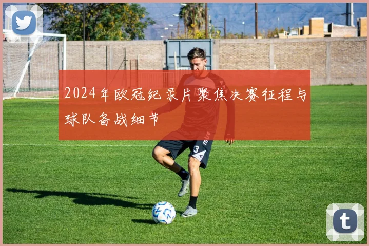 2024年欧冠纪录片聚焦决赛征程与球队备战细节