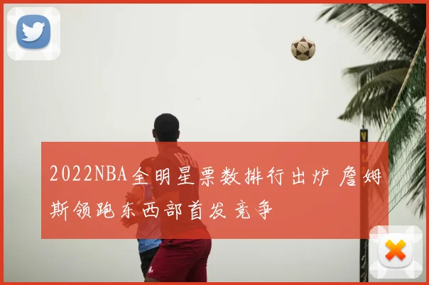2022NBA全明星票数排行出炉 詹姆斯领跑东西部首发竞争