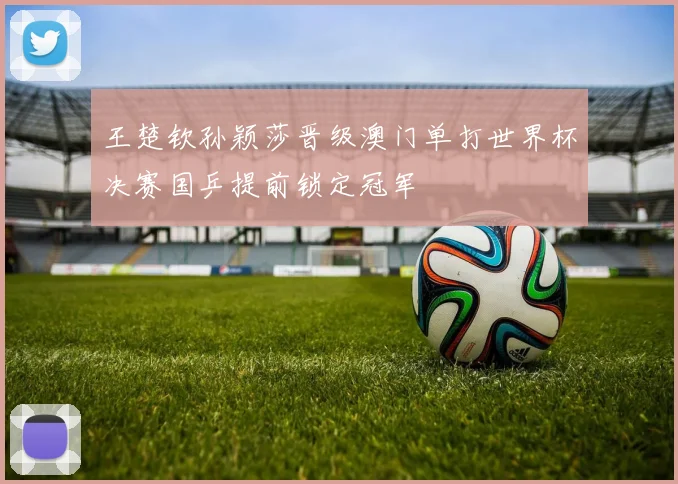 王楚钦孙颖莎晋级澳门单打世界杯决赛国乒提前锁定冠军