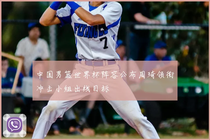 中国男篮世界杯阵容公布周琦领衔冲击小组出线目标