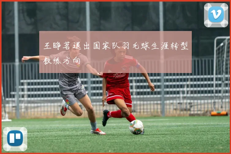 王睁茗退出国家队羽毛球生涯转型教练方向