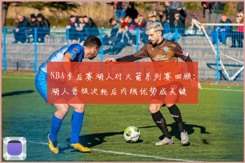 NBA季后赛湖人对火箭系列赛回顾：湖人晋级次轮后内线优势成关键