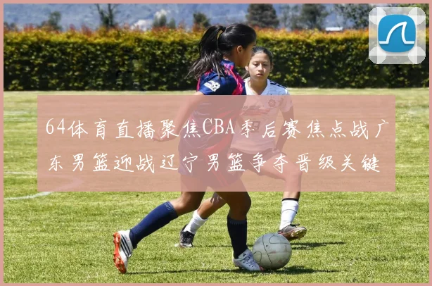 64体育直播聚焦CBA季后赛焦点战广东男篮迎战辽宁男篮争夺晋级关键胜利